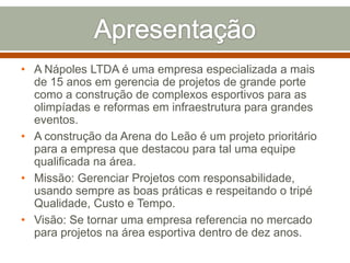• A Nápoles LTDA é uma empresa especializada a mais
de 15 anos em gerencia de projetos de grande porte
como a construção de complexos esportivos para as
olimpíadas e reformas em infraestrutura para grandes
eventos.
• A construção da Arena do Leão é um projeto prioritário
para a empresa que destacou para tal uma equipe
qualificada na área.
• Missão: Gerenciar Projetos com responsabilidade,
usando sempre as boas práticas e respeitando o tripé
Qualidade, Custo e Tempo.
• Visão: Se tornar uma empresa referencia no mercado
para projetos na área esportiva dentro de dez anos.

 