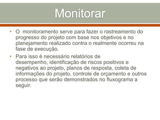 • O monitoramento serve para fazer o rastreamento do
progresso do projeto com base nos objetivos e no
planejamento realizado contra o realmente ocorreu na
fase de execução.
• Para isso é necessário relatórios de
desempenho, identificação de riscos positivos e
negativos ao projeto, planos de resposta, coleta de
informações do projeto, controle de orçamento e outros
processo que serão demonstrados no fluxograma a
seguir.

 