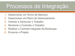 1.
2.
3.
4.
5.
6.

Desenvolver um Termo de Abertura
Desenvolver um Plano de Gerenciamento
Orientar e Gerenciar o Trabalho
Monitorar e Controlar o Trabalho
Realizar o Controle Integrado de Mudanças
Encerrar o Projeto

 