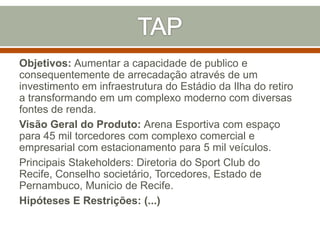 Objetivos: Aumentar a capacidade de publico e
consequentemente de arrecadação através de um
investimento em infraestrutura do Estádio da Ilha do retiro
a transformando em um complexo moderno com diversas
fontes de renda.
Visão Geral do Produto: Arena Esportiva com espaço
para 45 mil torcedores com complexo comercial e
empresarial com estacionamento para 5 mil veículos.
Principais Stakeholders: Diretoria do Sport Club do
Recife, Conselho societário, Torcedores, Estado de
Pernambuco, Municio de Recife.
Hipóteses E Restrições: (...)

 