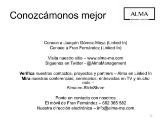 10
Conoce a Joaquín Gómez-Moya (Linked In)
Conoce a Fran Fernández (Linked In)
Visita nuestro sitio – www.alma-me.com
Síguenos en Twitter - @AlmaManagement
Verifica nuestros contactos, proyectos y partners – Alma en Linked In
Mira nuestras conferencias, seminarios, entrevistas en TV y mucho más –
Alma en SlideShare
Ponte en contacto con nosotros
El móvil de Fran Fernández – 662 365 582
Nuestra dirección electrónica – info@alma-me.com
Conozcámonos mejor
 
