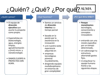 3
¿Quién somos?
• El equipo de
dirección
ejecutiva que
asume tu proyecto
como propio.
• Especialistas en
biotecnología,
agua, energías
limpias,
agroalimentación
y (MNT) micro- y
nanotecnología.
• DAMOS CUERPO A
PROYECTOS CON
ALMA.
¿Qué hacemos?
• Damos un servicio
de dirección
interina o a
tiempo parcial
• basado en la
pasión por la
excelencia en la
innovación
• y en nuestra vasta
experiencia
adquirida en
• empresas
tecnológicas
pioneras
mundialmente,
• dirigiendo equipos
multidisciplinares
en entornos de
gran complejidad.
¿Por qué Alma M&E?
• Porque
monetizamos
tecnologías,
conocimiento y
conceptos
innovadores
• entrando con una
misión específica
por un tiempo
determinado,
• sin sobrecargar tu
estructura,
ahorrando gastos
fijos,
• ni anquilosar tu
equipo humano
frente a las
siguientes etapas.
¿Quién? ¿Qué? ¿Por qué?
 