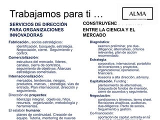 Trabajamos para ti …
SERVICIOS DE DIRECCIÓN PARA
ORGANIZACIONES INNOVADORAS
Fabricación , socios estratégicos:
identificación, búsqueda, estrategia.
Negociación, cierre. Seguimiento y control.
Comercialización:
estructura del mercado, líderes, canales,
cierre de contratos, seguimiento de
objetivos. Alianzas estratégicas comerciales.
Internacionalización:
mercados, tendencias, riesgos, productos,
marcas, ; estrategia, vías de entrada. Plan
internacional, dirección y seguimiento.
Dirección de proyectos:
liderazgo integral, objetivos, hitos, recursos,
organización, metodología y herramientas.
El eslabón humano:
planes de continuidad. Creación de equipo.
Tutoría, mentoring de nuevos ejecutivos.
Instrucción, coaching de gerentes.
Apoyo en perfiles infrecuentes o altamente
especializados.
CONSTRUYENDO PUENTES
ENTRE LA CIENCIA Y EL MERCADO
Diagnóstico:
examen preliminar, pre due-dilligence;
alternativas, criterios relevantes, plan de
acción recomendado.
Estrategia:
corporativa, internacional, portafolio de
inversiones y proyectos, organizacional,
operacional, financiera.
Asesoría a alta dirección, advisory.
Capitalización, Funding :
planteamiento de alternativas, búsqueda
de fondos de inversión, cierre de acuerdos
y seguimiento.
Negociación:
condiciones y términos, terms sheet.
Revisiones analíticas, auditorías, due-
dilligence. Pacto de socios. Seguimiento y
gestión.
Co-financiación:
aportación de capital, entrada en la
sociedad, gestión del proyecto.
5
 
