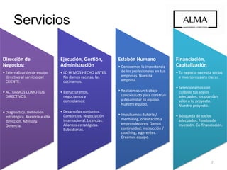 Servicios
Dirección de
Negocios:
• Externalización de equipo
directivo al servicio del
CLIENTE.
• ACTUAMOS COMO TUS
DIRECTIVOS.
• Diagnostico. Definición
estratégica. Asesoría a alta
dirección, Advisory.
Gerencia.
Ejecución, Gestión,
Administración
• LO HEMOS HECHO ANTES.
No damos recetas, las
cocinamos.
• Estructuramos,
negociamos y
controlamos:
• Desarrollos conjuntos.
Consorcios. Negociación
internacional. Licencias.
Alianzas estratégicas.
Subsidiarias.
Eslabón Humano
• Conocemos la importancia
de los profesionales en tus
empresas. Nuestra
empresa.
• Realizamos un trabajo
concienzudo para construir
y desarrollar tu equipo.
Nuestro equipo.
• Impulsamos: tutoría /
mentoring a
emprendedores. Damos
continuidad: instrucción /
coaching a gerentes.
Creamos equipo.
Financiación,
Capitalización
• Tu negocio necesita socios
e inversores para crecer.
• Seleccionamos con
cuidado tus socios
adecuados, los que dan
valor a tu proyecto.
Nuestro proyecto.
• Búsqueda de socios
adecuados. Fondos de
inversión. Co-financiación.
7
 