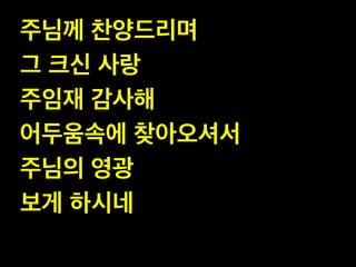 주님께 찬양드리며!
그 크신 사랑 !
주임재 감사해!
어두움속에 찾아오셔서!
주님의 영광!
보게 하시네

 