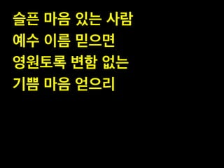 슬픈 마음 있는 사람!
예수 이름 믿으면!
영원토록 변함 없는!
기쁨 마음 얻으리

 