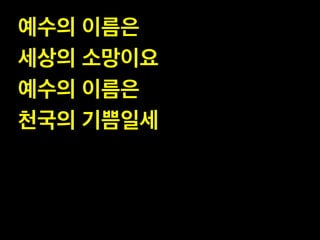예수의 이름은 !
세상의 소망이요!
예수의 이름은 !
천국의 기쁨일세

 
