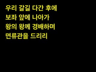 우리 갈길 다간 후에!
보좌 앞에 나아가!
왕의 왕께 경배하며!
면류관을 드리리

 