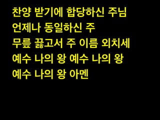 찬양 받기에 합당하신 주님  
언제나 동일하신 주  
무릎 끓고서 주 이름 외치세  
예수 나의 왕 예수 나의 왕  
예수 나의 왕 아멘

 