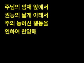 주님의 임재 앞에서 !
권능의 날개 아래서 !
주의 능하신 행동을 !
인하여 찬양해

 