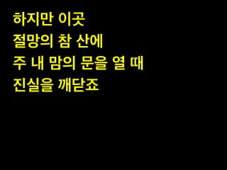 하지만 이곳!
절망의 참 산에 !
주 내 맘의 문을 열 때 !
진실을 깨닫죠

 