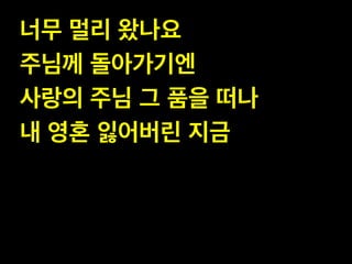 너무 멀리 왔나요!
주님께 돌아가기엔!
사랑의 주님 그 품을 떠나!
내 영혼 잃어버린 지금

 
