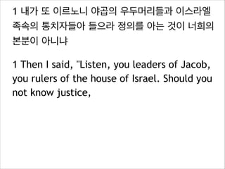 1 내가 또 이르노니 야곱의 우두머리들과 이스라엘
족속의 통치자들아 들으라 정의를 아는 것이 너희의
본분이 아니냐
1 Then I said, "Listen, you leaders of Jacob,
you rulers of the house of Israel. Should you
not know justice,

 
