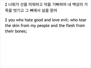 2 너희가 선을 미워하고 악을 기뻐하여 내 백성의 가
죽을 벗기고 그 뼈에서 살을 뜯어
2 you who hate good and love evil; who tear
the skin from my people and the flesh from
their bones;

 