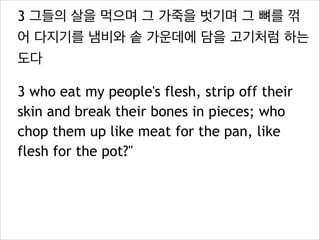 3 그들의 살을 먹으며 그 가죽을 벗기며 그 뼈를 꺾
어 다지기를 냄비와 솥 가운데에 담을 고기처럼 하는
도다
3 who eat my people's flesh, strip off their
skin and break their bones in pieces; who
chop them up like meat for the pan, like
flesh for the pot?"

 