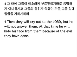 4 그 때에 그들이 여호와께 부르짖을지라도 응답하
지 아니하시고 그들의 행위가 악했던 만큼 그들 앞에
얼굴을 가리시리라
4 Then they will cry out to the LORD, but he
will not answer them. At that time he will
hide his face from them because of the evil
they have done.

 