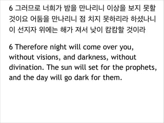 6 그러므로 너희가 밤을 만나리니 이상을 보지 못할
것이요 어둠을 만나리니 점 치지 못하리라 하셨나니
이 선지자 위에는 해가 져서 낮이 캄캄할 것이라
6 Therefore night will come over you,
without visions, and darkness, without
divination. The sun will set for the prophets,
and the day will go dark for them.

 