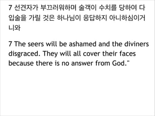 7 선견자가 부끄러워하며 술객이 수치를 당하여 다
입술을 가릴 것은 하나님이 응답하지 아니하심이거
니와
7 The seers will be ashamed and the diviners
disgraced. They will all cover their faces
because there is no answer from God."

 