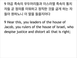 9 야곱 족속의 우두머리들과 이스라엘 족속의 통치
자들 곧 정의를 미워하고 정직한 것을 굽게 하는 자
들아 원하노니 이 말을 들을지어다
9 Hear this, you leaders of the house of
Jacob, you rulers of the house of Israel, who
despise justice and distort all that is right;

 
