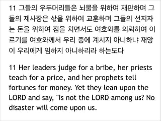 11 그들의 우두머리들은 뇌물을 위하여 재판하며 그
들의 제사장은 삯을 위하여 교훈하며 그들의 선지자
는 돈을 위하여 점을 치면서도 여호와를 의뢰하여 이
르기를 여호와께서 우리 중에 계시지 아니하냐 재앙
이 우리에게 임하지 아니하리라 하는도다
11 Her leaders judge for a bribe, her priests
teach for a price, and her prophets tell
fortunes for money. Yet they lean upon the
LORD and say, "Is not the LORD among us? No
disaster will come upon us.

 