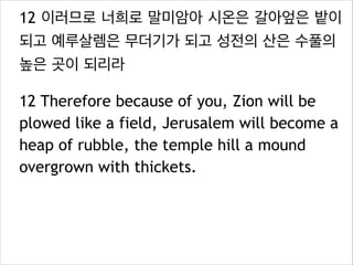 12 이러므로 너희로 말미암아 시온은 갈아엎은 밭이
되고 예루살렘은 무더기가 되고 성전의 산은 수풀의
높은 곳이 되리라
12 Therefore because of you, Zion will be
plowed like a field, Jerusalem will become a
heap of rubble, the temple hill a mound
overgrown with thickets.

 