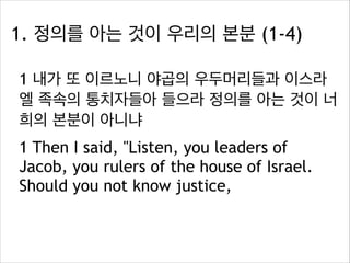 1. 정의를 아는 것이 우리의 본분 (1-4)
1 내가 또 이르노니 야곱의 우두머리들과 이스라
엘 족속의 통치자들아 들으라 정의를 아는 것이 너
희의 본분이 아니냐
1 Then I said, "Listen, you leaders of
Jacob, you rulers of the house of Israel.
Should you not know justice,

 