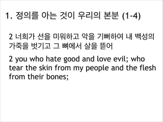 1. 정의를 아는 것이 우리의 본분 (1-4)
2 너희가 선을 미워하고 악을 기뻐하여 내 백성의
가죽을 벗기고 그 뼈에서 살을 뜯어
2 you who hate good and love evil; who
tear the skin from my people and the flesh
from their bones;

 