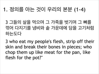 1. 정의를 아는 것이 우리의 본분 (1-4)
3 그들의 살을 먹으며 그 가죽을 벗기며 그 뼈를
꺾어 다지기를 냄비와 솥 가운데에 담을 고기처럼
하는도다
3 who eat my people's flesh, strip off their
skin and break their bones in pieces; who
chop them up like meat for the pan, like
flesh for the pot?"

 