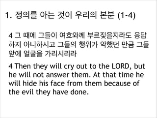 1. 정의를 아는 것이 우리의 본분 (1-4)
4 그 때에 그들이 여호와께 부르짖을지라도 응답
하지 아니하시고 그들의 행위가 악했던 만큼 그들
앞에 얼굴을 가리시리라
4 Then they will cry out to the LORD, but
he will not answer them. At that time he
will hide his face from them because of
the evil they have done.

 