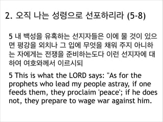 2. 오직 나는 성령으로 선포하리라 (5-8)
5 내 백성을 유혹하는 선지자들은 이에 물 것이 있으
면 평강을 외치나 그 입에 무엇을 채워 주지 아니하
는 자에게는 전쟁을 준비하는도다 이런 선지자에 대
하여 여호와께서 이르시되
5 This is what the LORD says: "As for the
prophets who lead my people astray, if one
feeds them, they proclaim 'peace'; if he does
not, they prepare to wage war against him.

 