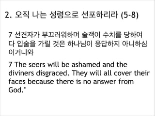 2. 오직 나는 성령으로 선포하리라 (5-8)
7 선견자가 부끄러워하며 술객이 수치를 당하여
다 입술을 가릴 것은 하나님이 응답하지 아니하심
이거니와
7 The seers will be ashamed and the
diviners disgraced. They will all cover their
faces because there is no answer from
God."

 