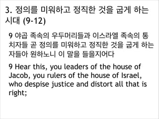 3. 정의를 미워하고 정직한 것을 굽게 하는
시대 (9-12)
9 야곱 족속의 우두머리들과 이스라엘 족속의 통
치자들 곧 정의를 미워하고 정직한 것을 굽게 하는
자들아 원하노니 이 말을 들을지어다
9 Hear this, you leaders of the house of
Jacob, you rulers of the house of Israel,
who despise justice and distort all that is
right;

 