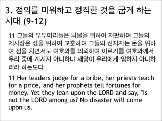3. 정의를 미워하고 정직한 것을 굽게 하는
시대 (9-12)
11 그들의 우두머리들은 뇌물을 위하여 재판하며 그들의
제사장은 삯을 위하여 교훈하며 그들의 선지자는 돈을 위하
여 점을 치면서도 여호와를 의뢰하여 이르기를 여호와께서
우리 중에 계시지 아니하냐 재앙이 우리에게 임하지 아니하
리라 하는도다
11 Her leaders judge for a bribe, her priests teach
for a price, and her prophets tell fortunes for
money. Yet they lean upon the LORD and say, "Is
not the LORD among us? No disaster will come
upon us.

 