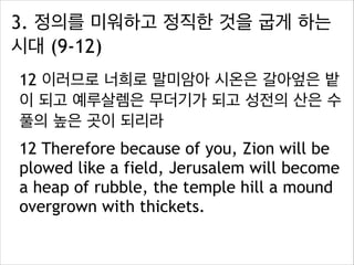 3. 정의를 미워하고 정직한 것을 굽게 하는
시대 (9-12)
12 이러므로 너희로 말미암아 시온은 갈아엎은 밭
이 되고 예루살렘은 무더기가 되고 성전의 산은 수
풀의 높은 곳이 되리라
12 Therefore because of you, Zion will be
plowed like a field, Jerusalem will become
a heap of rubble, the temple hill a mound
overgrown with thickets.

 