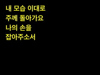내 모습 이대로 !
주께 돌아가요!
나의 손을 !
잡아주소서

 