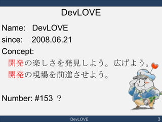 DevLOVE
Name: DevLOVE
since: 2008.06.21
Concept:
開発の楽しさを発見しよう。広げよう。
開発の現場を前進させよう。
Number: #153 ？
DevLOVE

3

 