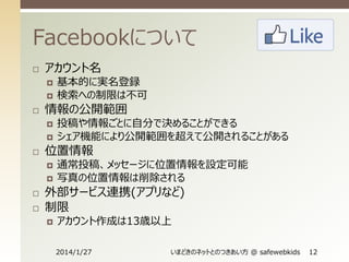 Facebookについて


アカウント名





情報の公開範囲









投稿や情報ごとに自分で決めることができる
シェア機能により公開範囲を超えて公開されることがある

位置情報




基本的に実名登録
検索への制限は不可

通常投稿、メッセージに位置情報を設定可能
写真の位置情報は削除される

外部サービス連携(アプリなど)
制限


アカウント作成は13歳以上
2014/1/27

いまどきのネットとのつきあい方 @ safewebkids

12

 