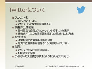 Twitterについて


アカウント名






情報の公開範囲







通常投稿に位置情報を設定可能
写真の位置情報は削除される(外部サービスは別)

制限





鍵付設定で自分がフォローしている相手にのみ表示
非公式RTにより公開範囲を超えて公開されることがある

位置情報




実名でなくてもよい
アカウント名で検索の制限は不可

アカウント作成の年齢規制なし
140文字で投稿

外部サービス連携(写真投稿や投稿用アプリなど)

2014/1/27

いまどきのネットとのつきあい方 @ safewebkids

14

 