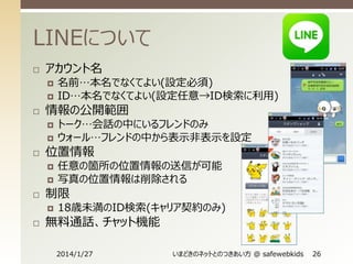 LINEについて


アカウント名





情報の公開範囲







任意の箇所の位置情報の送信が可能
写真の位置情報は削除される

制限




トーク…会話の中にいるフレンドのみ
ウォール…フレンドの中から表示非表示を設定

位置情報




名前…本名でなくてよい(設定必須)
ID…本名でなくてよい(設定任意→ID検索に利用)

18歳未満のID検索(キャリア契約のみ)

無料通話、チャット機能
2014/1/27

いまどきのネットとのつきあい方 @ safewebkids

26

 