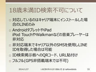 18歳未満ID検索不可について









対応しているのはキャリア端末にインストールした場
合のLINEのみ
AndroidタブレットやiPad
iPod TouchやWalkmanなどの音楽プレーヤーは
非対応
非対応端末でキャリア以外のSMSを使用しLINE
IDを取得した場合は可能
ID検索掲示板へのQRコード、URL貼付け
フルフル(GPS非搭載端末では不可)
2014/1/27

いまどきのネットとのつきあい方 @ safewebkids

33

 