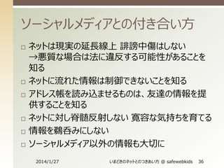 ソーシャルメディアとの付き合い方









ネットは現実の延長線上 誹謗中傷はしない
→悪質な場合は法に違反する可能性があることを
知る
ネットに流れた情報は制御できないことを知る
アドレス帳を読み込ませるものは、友達の情報を提
供することを知る
ネットに対し脊髄反射しない 寛容な気持ちを育てる
情報を鵜呑みにしない
ソーシャルメディア以外の情報も大切に
2014/1/27

いまどきのネットとのつきあい方 @ safewebkids

36

 