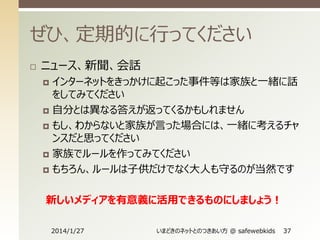 ぜひ、定期的に行ってください


ニュース、新聞、会話
インターネットをきっかけに起こった事件等は家族と一緒に話
をしてみてください
 自分とは異なる答えが返ってくるかもしれません
 もし、わからないと家族が言った場合には、一緒に考えるチャ
ンスだと思ってください
 家族でルールを作ってみてください
 もちろん、ルールは子供だけでなく大人も守るのが当然です


新しいメディアを有意義に活用できるものにしましょう！
2014/1/27

いまどきのネットとのつきあい方 @ safewebkids

37

 