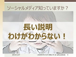 ソーシャルメディア知っていますか？


Wikipediaより
ソーシャルメディアは、誰もが参加できるスケーラブルな情報
発信技術を用いて、社会的インタラクションを通じて広がって
いくように設計されたメディアである。しばしばティム・オライリー
によって提唱されたWeb 2.0の概念を具現化した一つの形
として考えられる。
 個人と個人、個人と組織、組織と組織の間の情報発信が、
ウェブサービスを経由することによってそれ自体が意味を持つコ
ミュニティとなり、実社会に広く拡散され、影響力を持ち始め
たメディア。twitterやfacebookなどのプラットフォームによっ
て、個人間の情報発信が可視化されやすくなったことにより、
ソーシャル・ネットワーキング・サービスのネットワーク的な概念
を超えて、新たなメディアとして浸透しつつある。


長い説明
わけがわからない！
2014/1/27

いまどきのネットとのつきあい方 @ safewebkids

4

 