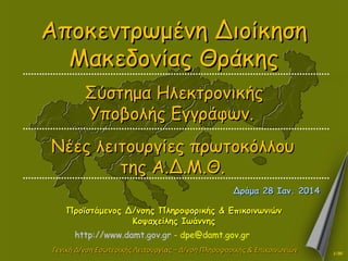 Αποκεντρωμένη Διοίκηση
Μακεδονίας Θράκης
Σύστημα Ηλεκτρονικής
Υποβολής Εγγράφων.
Νέες λειτουργίες πρωτοκόλλου
της Α.Δ.Μ.Θ.
Δράμα 28 Ιαν. 2014
Προϊστάμενος Δ/νσης Πληροφορικής & Επικοινωνιών
Κοψαχείλης Ιωάννης
http://www.damt.gov.gr - dpe@damt.gov.gr
Γενική Δ/νση Εσωτερικής Λειτουργίας – Δ/νση Πληροφορικής & Επικοινωνιών

1/30

 