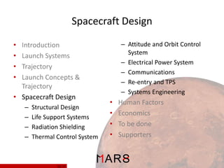 Spacecraft Design
– Attitude and Orbit Control
System
– Electrical Power System
– Communications
– Re-entry and TPS
– Systems Engineering

•
•
•
•

Introduction
Launch Systems
Trajectory
Launch Concepts &
Trajectory
• Spacecraft Design
–
–
–
–

Structural Design
Life Support Systems
Radiation Shielding
Thermal Control System

11/ 37

•
•
•
•

Human Factors
Economics
To be done
Supporters

 