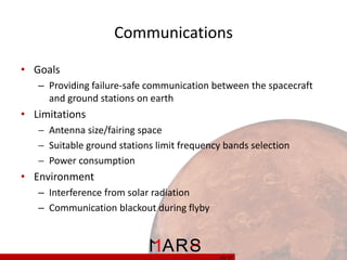 Communications
• Goals
– Providing failure-safe communication between the spacecraft
and ground stations on earth

• Limitations
 Antenna size/fairing space
 Suitable ground stations limit frequency bands selection
 Power consumption

• Environment
– Interference from solar radiation
– Communication blackout during flyby

25/ 37

 