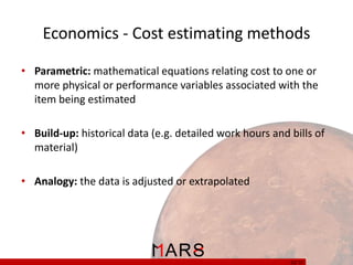 Economics - Cost estimating methods
• Parametric: mathematical equations relating cost to one or
more physical or performance variables associated with the
item being estimated
• Build-up: historical data (e.g. detailed work hours and bills of
material)
• Analogy: the data is adjusted or extrapolated

32/ 37

 