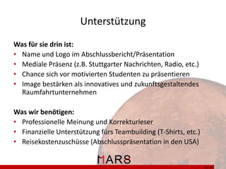 Unterstützung
Was für sie drin ist:
• Name und Logo im Abschlussbericht/Präsentation
• Mediale Präsenz (z.B. Stuttgarter Nachrichten, Radio, etc.)
• Chance sich vor motivierten Studenten zu präsentieren
• Image bestärken als innovatives und zukunftsgestaltendes
Raumfahrtunternehmen
Was wir benötigen:
• Professionelle Meinung und Korrekturleser
• Finanzielle Unterstützung fürs Teambuilding (T-Shirts, etc.)
• Reisekostenzuschüsse (Abschlusspräsentation in den USA)

35/ 37

 