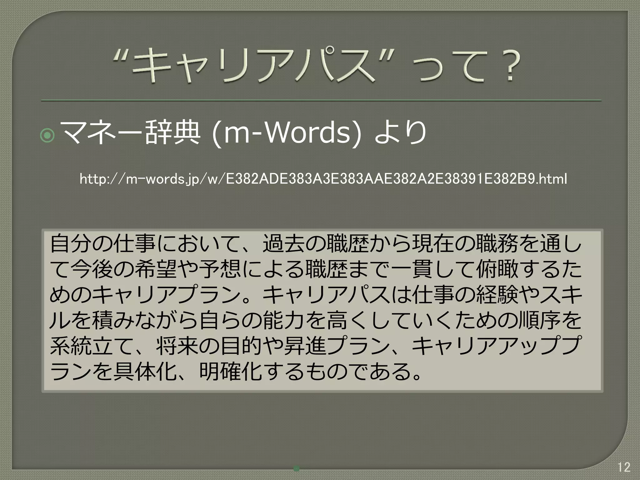 マネー辞典 (m-Words) より
12
自分の仕事において、過去の職歴から現在の職務を通し
て今後の希望や予想による職歴まで一貫して俯瞰するた
めのキャリアプラン。キャリアパスは仕事の経験やスキ
ルを積みながら自らの能力を高くしていくための順序を
系統立て、将来の目的や昇進プラン、キャリアアッププ
ランを具体化、明確化するものである。
http://m-words.jp/w/E382ADE383A3E383AAE382A2E38391E382B9.html
 