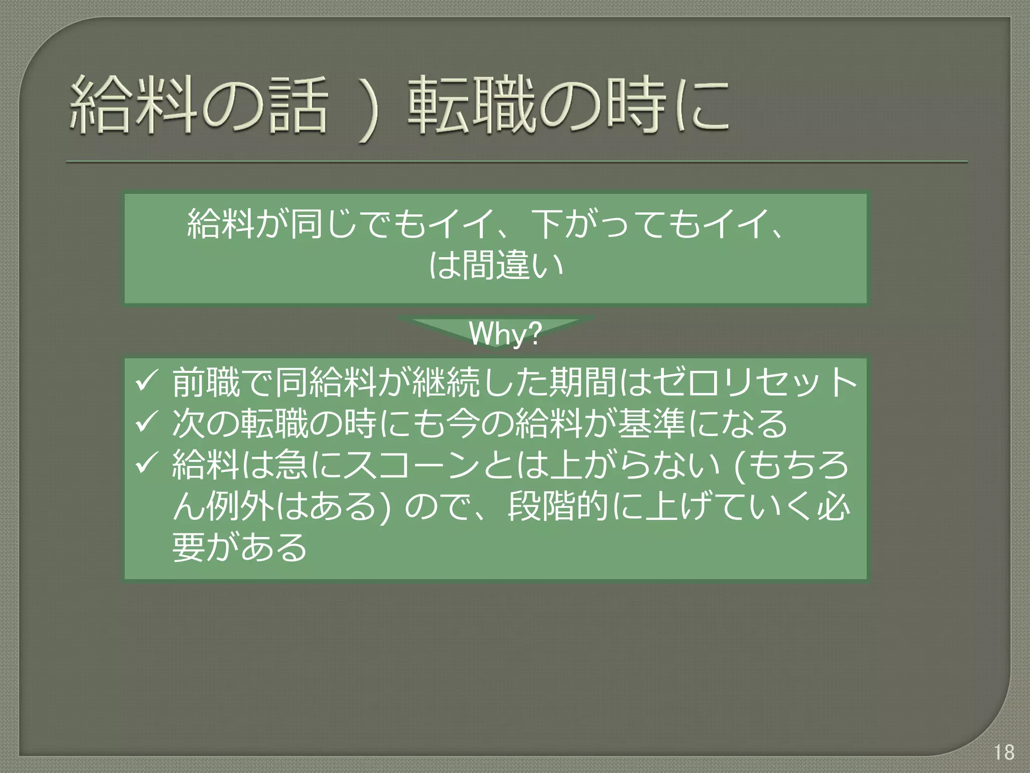 18
給料が同じでもイイ、下がってもイイ、
は間違い
Why?
 前職で同給料が継続した期間はゼロリセット
 次の転職の時にも今の給料が基準になる
 給料は急にスコーンとは上がらない (もちろ
ん例外はある) ので、段階的に上げていく必
要がある
 